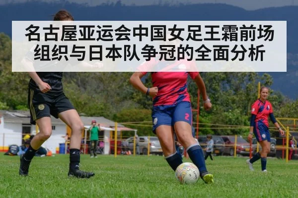 名古屋亚运会中国女足王霜前场组织与日本队争冠的全面分析