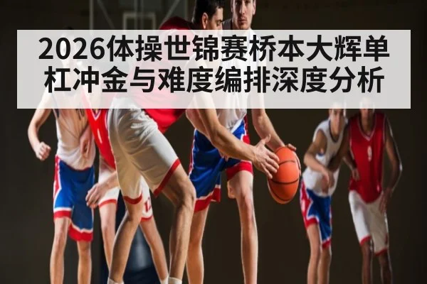 2026体操世锦赛桥本大辉单杠冲金与难度编排深度分析
