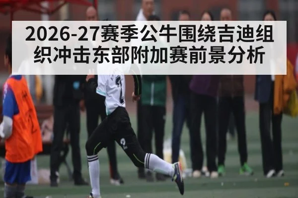 2026-27赛季公牛围绕吉迪组织冲击东部附加赛前景分析